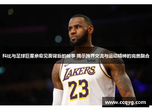 科比与足球巨星亲密见面背后的故事 揭示跨界交流与运动精神的完美融合