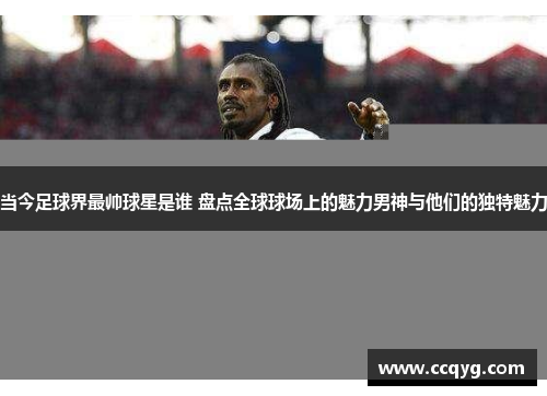 当今足球界最帅球星是谁 盘点全球球场上的魅力男神与他们的独特魅力